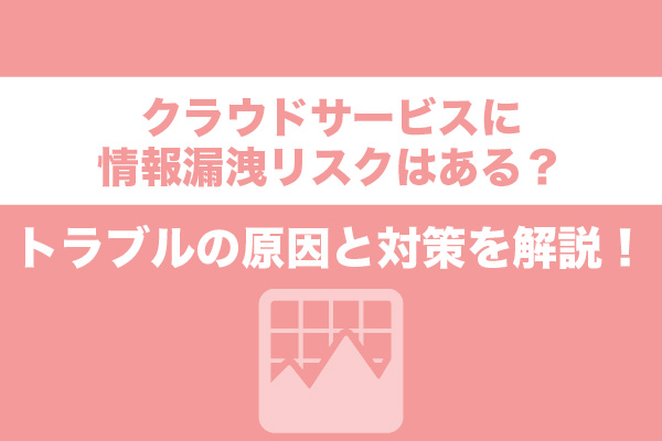 クラウドサービスに情報漏洩リスクはある？トラブルの原因と対策を解説！