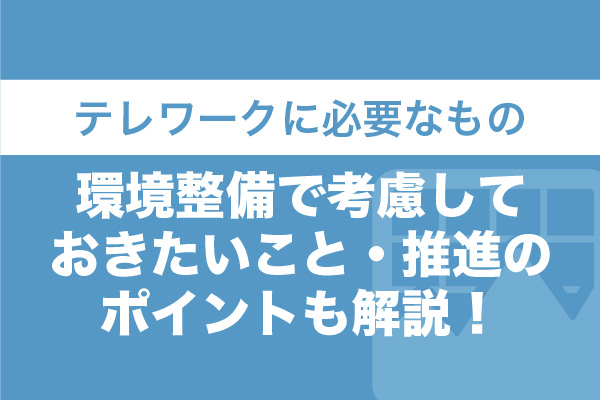 テレワークに必要なもの｜環境整備で考慮しておきたいこと・推進のポイントも解説！