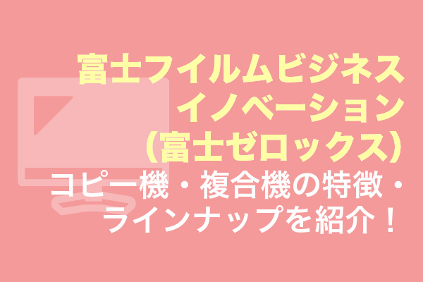 富士フイルムビジネスイノベーション（富士ゼロックス）コピー機・複合機の特徴・ラインナップを紹介！