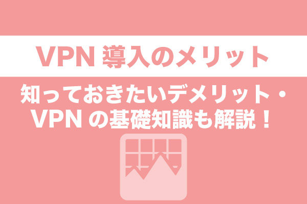 VPN導入のメリット｜知っておきたいデメリット・VPNの基礎知識も解説！