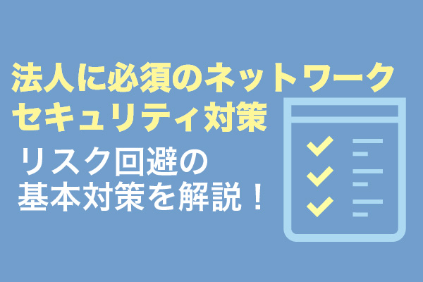 法人に必須のネットワークセキュリティ対策｜リスク回避の基本対策を解説！