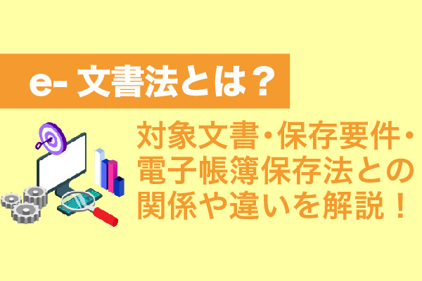 e-文書法とは？対象文書・保存要件・電子帳簿保存法との関係や違いを解説！