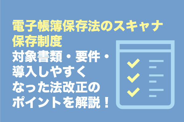 電子帳簿保存法のスキャナ保存制度｜対象書類・要件・導入しやすくなった法改正のポイントを解説！