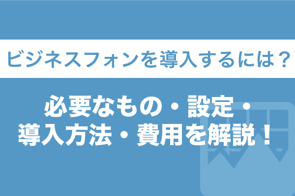 ビジネスフォンを導入するには？必要なもの・設定・導入方法・費用を解説！